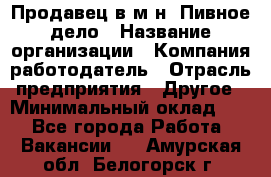 Продавец в м-н "Пивное дело › Название организации ­ Компания-работодатель › Отрасль предприятия ­ Другое › Минимальный оклад ­ 1 - Все города Работа » Вакансии   . Амурская обл.,Белогорск г.